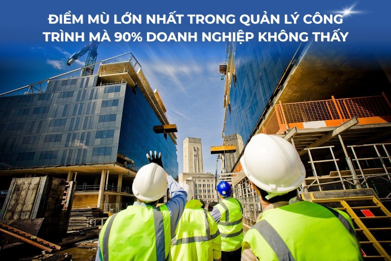 Điểm mù lớn nhất trong quản lý công trình mà 90% doanh nghiệp không thấy