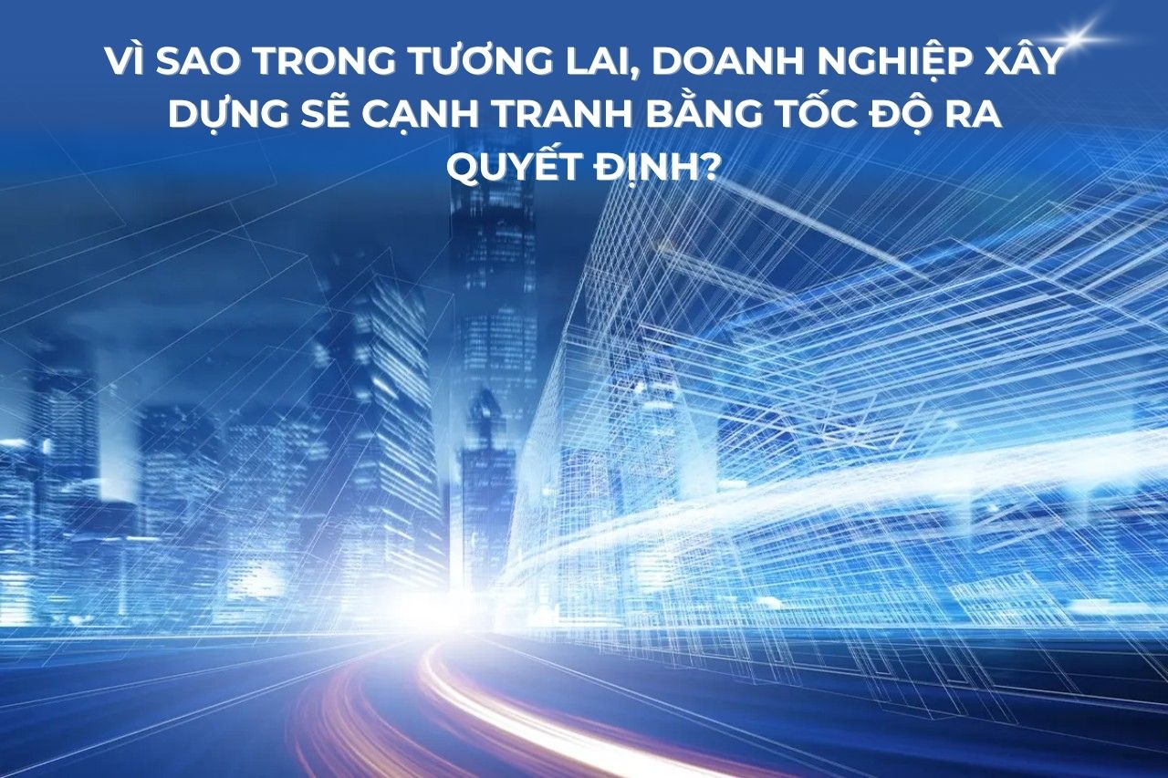 Vì sao trong tương lai, doanh nghiệp xây dựng sẽ cạnh tranh bằng tốc độ ra quyết định